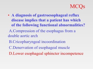 MCQs
• A diagnosis of gastroesophageal reflux
disease implies that a patient has which
of the following functional abnormalities?
A.Compression of the esophagus from a
double aortic arch
B.Cricopharyngeal incoordination
C.Denervation of esophageal muscle
D.Lower esophageal sphincter incompetence
 