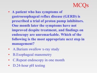 MCQs
• A patient who has symptoms of
gastroesophageal reflux disease (GERD) is
prescribed a trial of proton pump inhibitors.
One month later the symptoms have not
improved despite treatment, and findings on
endoscopy are unremarkable. Which of the
following is the most appropriate next step in
management?
• A.Barium swallow x-ray study
• B.Esophageal manometry
• C.Repeat endoscopy in one month
• D.24-hour pH testing
 