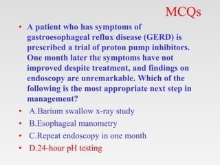 MCQs
• A patient who has symptoms of
gastroesophageal reflux disease (GERD) is
prescribed a trial of proton pump inhibitors.
One month later the symptoms have not
improved despite treatment, and findings on
endoscopy are unremarkable. Which of the
following is the most appropriate next step in
management?
• A.Barium swallow x-ray study
• B.Esophageal manometry
• C.Repeat endoscopy in one month
• D.24-hour pH testing
 