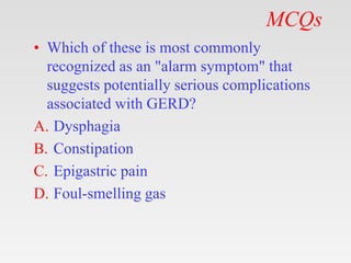 MCQs
• Which of these is most commonly
recognized as an "alarm symptom" that
suggests potentially serious complications
associated with GERD?
A. Dysphagia
B. Constipation
C. Epigastric pain
D. Foul-smelling gas
 