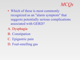 MCQs
• Which of these is most commonly
recognized as an "alarm symptom" that
suggests potentially serious complications
associated with GERD?
A. Dysphagia
B. Constipation
C. Epigastric pain
D. Foul-smelling gas
 