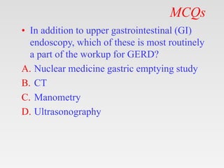 MCQs
• In addition to upper gastrointestinal (GI)
endoscopy, which of these is most routinely
a part of the workup for GERD?
A. Nuclear medicine gastric emptying study
B. CT
C. Manometry
D. Ultrasonography
 
