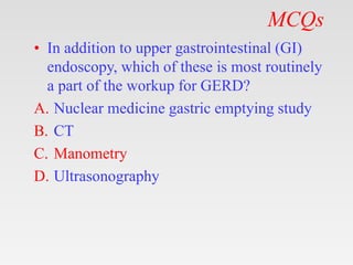 MCQs
• In addition to upper gastrointestinal (GI)
endoscopy, which of these is most routinely
a part of the workup for GERD?
A. Nuclear medicine gastric emptying study
B. CT
C. Manometry
D. Ultrasonography
 