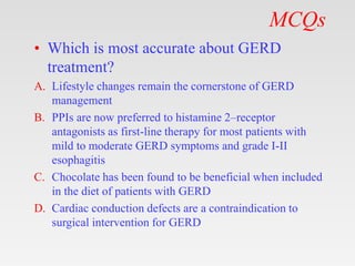 MCQs
• Which is most accurate about GERD
treatment?
A. Lifestyle changes remain the cornerstone of GERD
management
B. PPIs are now preferred to histamine 2–receptor
antagonists as first-line therapy for most patients with
mild to moderate GERD symptoms and grade I-II
esophagitis
C. Chocolate has been found to be beneficial when included
in the diet of patients with GERD
D. Cardiac conduction defects are a contraindication to
surgical intervention for GERD
 
