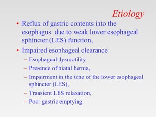 Etiology
• Reflux of gastric contents into the
esophagus due to weak lower esophageal
sphincter (LES) function,
• Impaired esophageal clearance
– Esophageal dysmotility
– Presence of hiatal hernia,
– Impairment in the tone of the lower esophageal
sphincter (LES),
– Transient LES relaxation,
– Poor gastric emptying
 