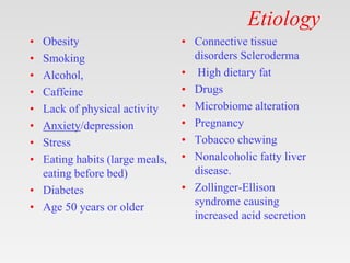 Etiology
• Obesity
• Smoking
• Alcohol,
• Caffeine
• Lack of physical activity
• Anxiety/depression
• Stress
• Eating habits (large meals,
eating before bed)
• Diabetes
• Age 50 years or older
• Connective tissue
disorders Scleroderma
• High dietary fat
• Drugs
• Microbiome alteration
• Pregnancy
• Tobacco chewing
• Nonalcoholic fatty liver
disease.
• Zollinger-Ellison
syndrome causing
increased acid secretion
 