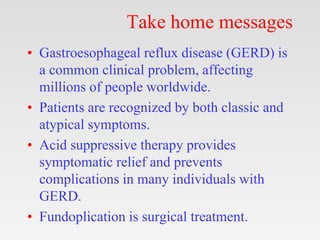 Take home messages
• Gastroesophageal reflux disease (GERD) is
a common clinical problem, affecting
millions of people worldwide.
• Patients are recognized by both classic and
atypical symptoms.
• Acid suppressive therapy provides
symptomatic relief and prevents
complications in many individuals with
GERD.
• Fundoplication is surgical treatment.
 