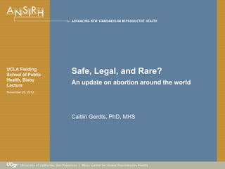 Caitlin Gerdts, PhD, MHS
UCLA Fielding
School of Public
Health, Bixby
Lecture
November 26, 2012
Safe, Legal, and Rare?
An update on abortion around the world
 