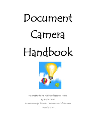 Document Camera<br />21050251386840Handbook<br />Presented to the Mt. Diablo Unified School District<br />By: Megan Gerdts <br />Touro University California – Graduate School of Education<br />December 2010<br />4819650-466725-133350-419100Table of Contents<br />Section 1:  Introduction and Background<br />,[object Object]