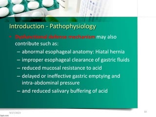 Introduction - Pathophysiology
• Dysfunctional defense mechanism may also
contribute such as:
– abnormal esophageal anatomy: Hiatal hernia
– improper esophageal clearance of gastric fluids
– reduced mucosal resistance to acid
– delayed or ineffective gastric emptying and
intra-abdominal pressure
– and reduced salivary buffering of acid
9/27/2023 10
 