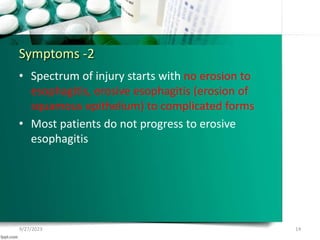 Symptoms -2
• Spectrum of injury starts with no erosion to
esophagitis, erosive esophagitis (erosion of
squamous epithelium) to complicated forms
• Most patients do not progress to erosive
esophagitis
9/27/2023 14
 