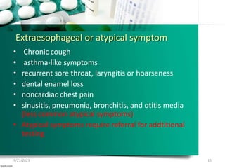 Extraesophageal or atypical symptom
• Chronic cough
• asthma-like symptoms
• recurrent sore throat, laryngitis or hoarseness
• dental enamel loss
• noncardiac chest pain
• sinusitis, pneumonia, bronchitis, and otitis media
(less common atypical symptoms)
• Atypical symptoms require referral for addtitional
testing
9/27/2023 15
 