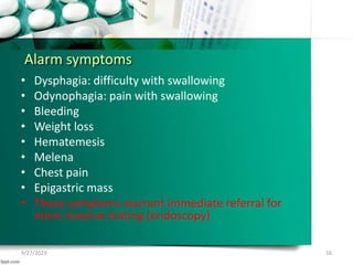 Alarm symptoms
• Dysphagia: difficulty with swallowing
• Odynophagia: pain with swallowing
• Bleeding
• Weight loss
• Hematemesis
• Melena
• Chest pain
• Epigastric mass
• These symptoms warrant immediate referral for
more invasive testing (endoscopy)
9/27/2023 16
 