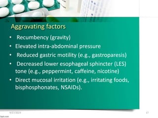 Aggravating factors
• Recumbency (gravity)
• Elevated intra-abdominal pressure
• Reduced gastric motility (e.g., gastroparesis)
• Decreased lower esophageal sphincter (LES)
tone (e.g., peppermint, caffeine, nicotine)
• Direct mucosal irritation (e.g., irritating foods,
bisphosphonates, NSAIDs).
9/27/2023 17
 