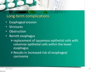 Long-term complications
• Esophageal erosion
• Strictures
• Obstruction
• Barrett esophagus
replacement of squamous epithelial cells with
columnar epithelial cells within the lower
esophagus
Results in increased risk of esophageal
carcinoma
9/27/2023 18
 