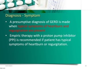 Diagnosis - Symptom
• A presumptive diagnosis of GERD is made
when typical symptoms of heartburn and
regurgitation are present
• Empiric therapy with a proton pump inhibitor
(PPI) is recommended if patient has typical
symptoms of heartburn or regurgitation.
9/27/2023 19
 