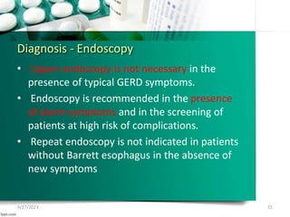 Diagnosis - Endoscopy
• Upper endoscopy is not necessary in the
presence of typical GERD symptoms.
• Endoscopy is recommended in the presence
of alarm symptoms and in the screening of
patients at high risk of complications.
• Repeat endoscopy is not indicated in patients
without Barrett esophagus in the absence of
new symptoms
9/27/2023 21
 