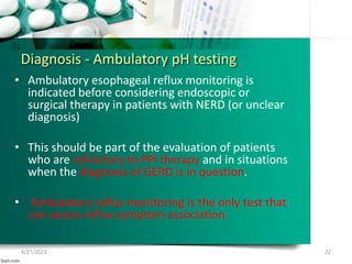 Diagnosis - Ambulatory pH testing
• Ambulatory esophageal reflux monitoring is
indicated before considering endoscopic or
surgical therapy in patients with NERD (or unclear
diagnosis)
• This should be part of the evaluation of patients
who are refractory to PPI therapy and in situations
when the diagnosis of GERD is in question.
• Ambulatory reflux monitoring is the only test that
can assess reflux symptom association.
9/27/2023 22
 