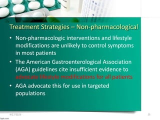 Treatment Strategies – Non-pharmacological
• Non-pharmacologic interventions and lifestyle
modifications are unlikely to control symptoms
in most patients
• The American Gastroenterological Association
(AGA) guidelines cite insufficient evidence to
advocate lifestyle modifications for all patients
• AGA advocate this for use in targeted
populations
9/27/2023 25
 