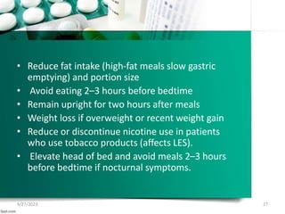 • Reduce fat intake (high-fat meals slow gastric
emptying) and portion size
• Avoid eating 2–3 hours before bedtime
• Remain upright for two hours after meals
• Weight loss if overweight or recent weight gain
• Reduce or discontinue nicotine use in patients
who use tobacco products (affects LES).
• Elevate head of bed and avoid meals 2–3 hours
before bedtime if nocturnal symptoms.
9/27/2023 27
 