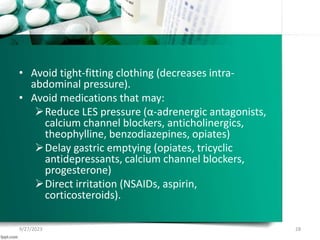 • Avoid tight-fitting clothing (decreases intra-
abdominal pressure).
• Avoid medications that may:
Reduce LES pressure (α-adrenergic antagonists,
calcium channel blockers, anticholinergics,
theophylline, benzodiazepines, opiates)
Delay gastric emptying (opiates, tricyclic
antidepressants, calcium channel blockers,
progesterone)
Direct irritation (NSAIDs, aspirin,
corticosteroids).
9/27/2023 28
 