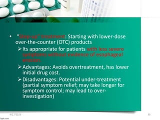 • “Step-up” treatment: Starting with lower-dose
over-the-counter (OTC) products
Its appropriate for patients with less severe
symptoms without evidence of esophageal
erosion.
Advantages: Avoids overtreatment, has lower
initial drug cost.
Disadvantages: Potential under-treatment
(partial symptom relief; may take longer for
symptom control; may lead to over-
investigation)
9/27/2023 30
 