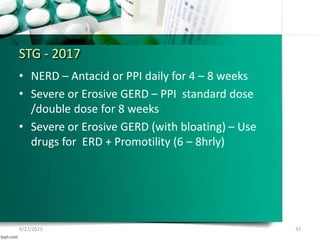 STG - 2017
• NERD – Antacid or PPI daily for 4 – 8 weeks
• Severe or Erosive GERD – PPI standard dose
/double dose for 8 weeks
• Severe or Erosive GERD (with bloating) – Use
drugs for ERD + Promotility (6 – 8hrly)
9/27/2023 33
 