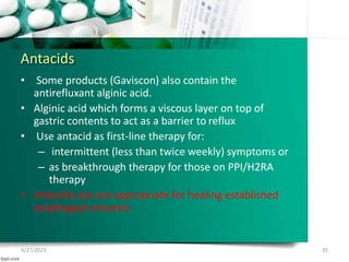 Antacids
• Some products (Gaviscon) also contain the
antirefluxant alginic acid.
• Alginic acid which forms a viscous layer on top of
gastric contents to act as a barrier to reflux
• Use antacid as first-line therapy for:
– intermittent (less than twice weekly) symptoms or
– as breakthrough therapy for those on PPI/H2RA
therapy
• Antacids are not appropriate for healing established
esophageal erosions
9/27/2023 35
 
