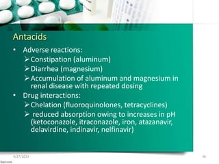 Antacids
• Adverse reactions:
Constipation (aluminum)
Diarrhea (magnesium)
Accumulation of aluminum and magnesium in
renal disease with repeated dosing
• Drug interactions:
Chelation (fluoroquinolones, tetracyclines)
 reduced absorption owing to increases in pH
(ketoconazole, itraconazole, iron, atazanavir,
delavirdine, indinavir, nelfinavir)
9/27/2023 36
 