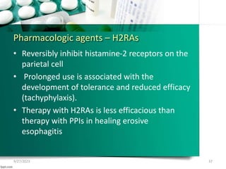 Pharmacologic agents – H2RAs
• Reversibly inhibit histamine-2 receptors on the
parietal cell
• Prolonged use is associated with the
development of tolerance and reduced efficacy
(tachyphylaxis).
• Therapy with H2RAs is less efficacious than
therapy with PPIs in healing erosive
esophagitis
9/27/2023 37
 
