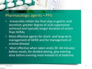 Pharmacologic agents – PPIs
• Irreversibly inhibit the final step in gastric acid
secretion; greater degree of acid suppression
achieved and typically longer duration of action
than H2RAs
• Most effective agents for short- and long-term
management of GERD and for management of
erosive disease
• Most effective when taken orally 30 -60 minutes
before meals; for divided dosing, give evening
dose before evening meal instead of at bedtime.
9/27/2023 39
 