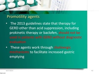 Promotility agents
• The 2013 guidelines state that therapy for
GERD other than acid suppression, including
prokinetic therapy or baclofen, should not be
used in patients with GERD without diagnostic
evaluation
• These agents work through cholinergic
mechanisms to facilitate increased gastric
emptying
9/27/2023 42
 