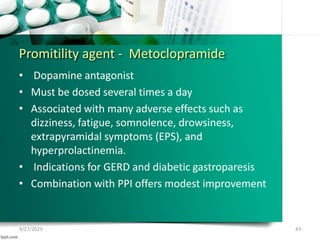 Promitility agent - Metoclopramide
• Dopamine antagonist
• Must be dosed several times a day
• Associated with many adverse effects such as
dizziness, fatigue, somnolence, drowsiness,
extrapyramidal symptoms (EPS), and
hyperprolactinemia.
• Indications for GERD and diabetic gastroparesis
• Combination with PPI offers modest improvement
9/27/2023 43
 