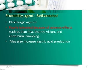 Promitility agent - Bethanechol
• Cholinergic agonist
• Poorly tolerated because of adverse effects
such as diarrhea, blurred vision, and
abdominal cramping
• May also increase gastric acid production
9/27/2023 44
 