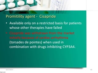 Promitility agent - Cisapride
• Available only on a restricted basis for patients
whose other therapies have failed
• Cisapride was withdrawn from the market
initially because of cardiac arrhythmia
(torsades de pointes) when used in
combination with drugs inhibiting CYP3A4.
9/27/2023 45
 