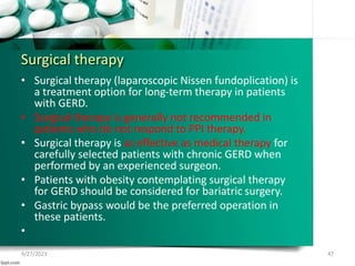 Surgical therapy
• Surgical therapy (laparoscopic Nissen fundoplication) is
a treatment option for long-term therapy in patients
with GERD.
• Surgical therapy is generally not recommended in
patients who do not respond to PPI therapy.
• Surgical therapy is as effective as medical therapy for
carefully selected patients with chronic GERD when
performed by an experienced surgeon.
• Patients with obesity contemplating surgical therapy
for GERD should be considered for bariatric surgery.
• Gastric bypass would be the preferred operation in
these patients.
•
9/27/2023 47
 