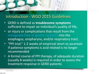 Introduction - WGO 2015 Guidelines
• GERD is defined as troublesome symptoms
sufficient to impair an individual’s quality of life,
• or injury or complications that result from the
retrograde flow of gastric contents into the
esophagus, oropharynx, and/or respiratory tract.
• “PPI trial.” 1-2 weeks of empirical short to ascertain
if patience symptoms is acid related is no longer
recommended
• A formal course of PPI therapy, of adequate duration
(usually 8 weeks) is required in order to assess the
treatment response in GERD patients
9/27/2023 5
 