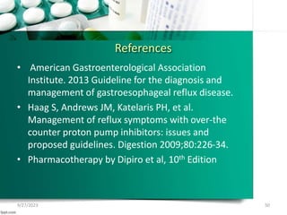 References
• American Gastroenterological Association
Institute. 2013 Guideline for the diagnosis and
management of gastroesophageal reflux disease.
• Haag S, Andrews JM, Katelaris PH, et al.
Management of reflux symptoms with over-the
counter proton pump inhibitors: issues and
proposed guidelines. Digestion 2009;80:226-34.
• Pharmacotherapy by Dipiro et al, 10th Edition
9/27/2023 50
 