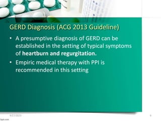 GERD Diagnosis (ACG 2013 Guideline)
• A presumptive diagnosis of GERD can be
established in the setting of typical symptoms
of heartburn and regurgitation.
• Empiric medical therapy with PPI is
recommended in this setting
9/27/2023 6
 