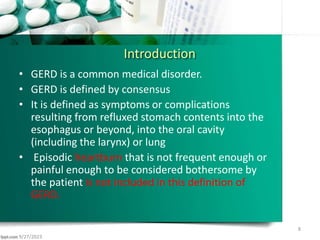 Introduction
• GERD is a common medical disorder.
• GERD is defined by consensus
• It is defined as symptoms or complications
resulting from refluxed stomach contents into the
esophagus or beyond, into the oral cavity
(including the larynx) or lung
• Episodic heartburn that is not frequent enough or
painful enough to be considered bothersome by
the patient is not included in this definition of
GERD.
9/27/2023
8
 