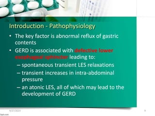 Introduction - Pathophysiology
• The key factor is abnormal reflux of gastric
contents
• GERD is associated with defective lower
esophageal sphincter leading to:
– spontaneous transient LES relaxations
– transient increases in intra-abdominal
pressure
– an atonic LES, all of which may lead to the
development of GERD
9/27/2023 9
 