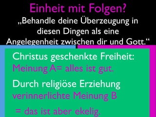 Einheit mit Folgen?
  „Behandle deine Überzeugung in
       diesen Dingen als eine
Angelegenheit zwischen dir und Gott.“
  Christus geschenkte Freiheit:
geistliche A= alles christliche-
  Meinung           ist gut.
Kämmerlein-         Gemeinde-
  Durch religiöse Erziehung
Meinung A?
  verinnerlichte Meinung B B?
                    Meinung
   = das ist aber ekelig.
 