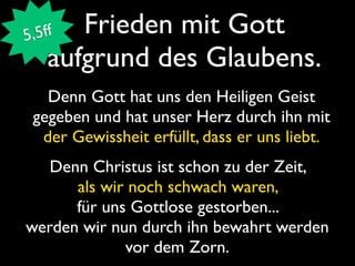 5 ,5ff Frieden mit Gott
    aufgrund des Glaubens.
   Denn Gott hat uns den Heiligen Geist
 gegeben und hat unser Herz durch ihn mit
  der Gewissheit erfüllt, dass er uns liebt.
   Denn Christus ist schon zu der Zeit,
      als wir noch schwach waren,
      für uns Gottlose gestorben...
werden wir nun durch ihn bewahrt werden
             vor dem Zorn.
 