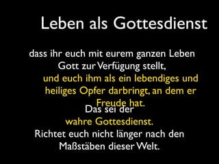 Leben als Gottesdienst
dass ihr euch mit eurem ganzen Leben
       Gott zur Verfügung stellt,
   und euch ihm als ein lebendiges und
   heiliges Opfer darbringt, an dem er
               Freude hat.
             Das sei der
         wahre Gottesdienst.
 Richtet euch nicht länger nach den
       Maßstäben dieser Welt.
 