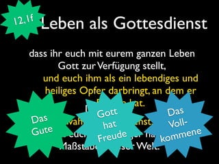 1 2,1f   Leben als Gottesdienst
    dass ihr euch mit eurem ganzen Leben
           Gott zur Verfügung stellt,
        und euch ihm als ein lebendiges und
        heiliges Opfer darbringt, an dem er
                    Freude hat.
                  Das seit der
                      ot              Das
        s           G
     Da       wahre Gottesdienst. Voll-
                      hat
       ute euch nicht länger nach den ene
     G
     Richtet             ude
                    F re            komm
           Maßstäben dieser Welt.
 
