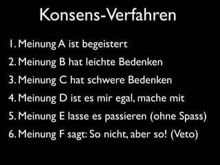 Konsens-Verfahren
1. Meinung A ist begeistert
2. Meinung B hat leichte Bedenken
3. Meinung C hat schwere Bedenken
4. Meinung D ist es mir egal, mache mit
5. Meinung E lasse es passieren (ohne Spass)
6. Meinung F sagt: So nicht, aber so! (Veto)
 