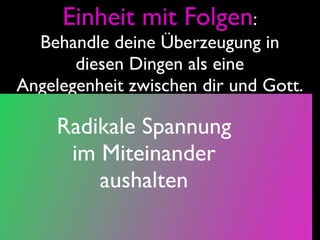 Einheit mit Folgen:
  Behandle deine Überzeugung in
       diesen Dingen als eine
Angelegenheit zwischen dir und Gott.

     Radikale Spannung
      im Miteinander
         aushalten
 