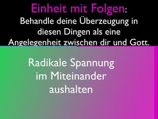 Einheit mit Folgen:
  Behandle deine Überzeugung in
       diesen Dingen als eine
Angelegenheit zwischen dir und Gott.
Gute,
                   Mit Liebe zu
      Radikale Spannung
vollkommene
                   Schwachen
        im Miteinander
Gott passende
                   begründete
privat-    aushalten
                   Gemeinde X-
öffentliche
                   fähige Tat B
Tat A
 