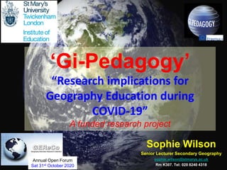 Sophie Wilson
Senior Lecturer Secondary Geography
sophie.wilson@stmarys.ac.uk
Rm K307. Tel: 020 8240 4318
‘Gi-Pedagogy’
“Research implications for
Geography Education during
COVID-19”
A funded research project
1
Annual Open Forum
Sat 31st October 2020
 