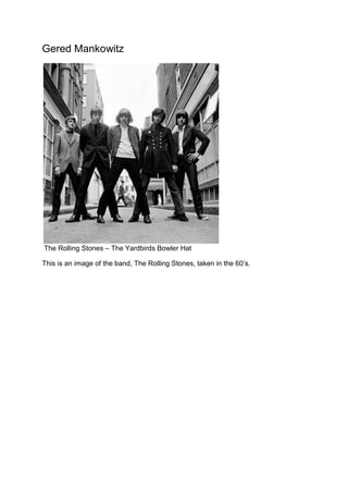 Gered Mankowitz

The Rolling Stones – The Yardbirds Bowler Hat
This is an image of the band, The Rolling Stones, taken in the 60’s.

 